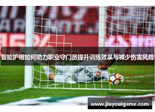 智能护帽如何助力职业守门员提升训练效果与减少伤害风险